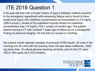 ITE 2018 Question 1
A 45-year-old man with a 5-year history of type 2 diabetes mellitus presents
to the emergency department with worsening fatigue and is found to have
acute renal injury. His creatinine concentration on presentation is 3.5 mg/dL
(309.4 µmol/L); review of his outpatient records shows his creatinine
concentration was 1.8 mg/dL (159.1 µmol/L) 6 months ago. The patient
reports having a CT with contrast 1 week ago to follow-up on a nonspecific
finding on previous imaging. He has had no nausea or vomiting.
His current insulin regimen consists of premixed 70/30 insulin, 30 units in the
morning and 30 units with his evening meal. He also takes metformin, 1000
mg twice daily. His blood glucose readings at home, prior to the CT, were
150 to 180 mg/dL (8.3-10.0 mmol/L).
 