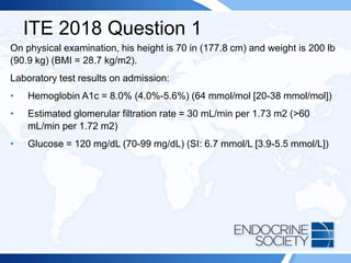 ITE 2018 Question 1
On physical examination, his height is 70 in (177.8 cm) and weight is 200 lb
(90.9 kg) (BMI = 28.7 kg/m2).
Laboratory test results on admission:
• Hemoglobin A1c = 8.0% (4.0%-5.6%) (64 mmol/mol [20-38 mmol/mol])
• Estimated glomerular filtration rate = 30 mL/min per 1.73 m2 (>60
mL/min per 1.72 m2)
• Glucose = 120 mg/dL (70-99 mg/dL) (SI: 6.7 mmol/L [3.9-5.5 mmol/L])
 
