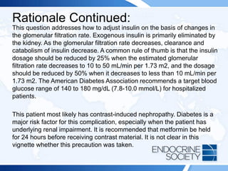 Rationale Continued:
This question addresses how to adjust insulin on the basis of changes in
the glomerular filtration rate. Exogenous insulin is primarily eliminated by
the kidney. As the glomerular filtration rate decreases, clearance and
catabolism of insulin decrease. A common rule of thumb is that the insulin
dosage should be reduced by 25% when the estimated glomerular
filtration rate decreases to 10 to 50 mL/min per 1.73 m2, and the dosage
should be reduced by 50% when it decreases to less than 10 mL/min per
1.73 m2. The American Diabetes Association recommends a target blood
glucose range of 140 to 180 mg/dL (7.8-10.0 mmol/L) for hospitalized
patients.
This patient most likely has contrast-induced nephropathy. Diabetes is a
major risk factor for this complication, especially when the patient has
underlying renal impairment. It is recommended that metformin be held
for 24 hours before receiving contrast material. It is not clear in this
vignette whether this precaution was taken.
 
