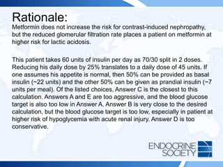 Rationale:
Metformin does not increase the risk for contrast-induced nephropathy,
but the reduced glomerular filtration rate places a patient on metformin at
higher risk for lactic acidosis.
This patient takes 60 units of insulin per day as 70/30 split in 2 doses.
Reducing his daily dose by 25% translates to a daily dose of 45 units. If
one assumes his appetite is normal, then 50% can be provided as basal
insulin (~22 units) and the other 50% can be given as prandial insulin (~7
units per meal). Of the listed choices, Answer C is the closest to this
calculation. Answers A and E are too aggressive, and the blood glucose
target is also too low in Answer A. Answer B is very close to the desired
calculation, but the blood glucose target is too low, especially in patient at
higher risk of hypoglycemia with acute renal injury. Answer D is too
conservative.
 