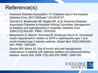 Reference(s):
• American Diabetes Association. 14. Diabetes care in the hospital.
Diabetes Care. 2017;40(Suppl 1):S120-S127.
• Clement S, Braithwaite SS, Magee MF, et al; American Diabetes
Association Diabetes in Hospitals Writing Committee. Management
of diabetes and hyperglycemia in hospitals. Diabetes Care.
2004;27(2):553-591. PMID: 14747243
• Biesenbach G, Raml A, Schmekal B, Eichbauer-Sturm G. Decreased
insulin requirement in relation to GFR in nephropathic type 1 and
insulin-treated type 2 diabetic patients. Diabet Med. 2003;20(8):642-
645. PMID: 12873291
• Snyder RW, Berns JS. Use of insulin and oral hypoglycemic
medications in patients with diabetes mellitus and advanced kidney
disease. Semin Dial. 2004;17(5):365-370. PMID: 15461745
 