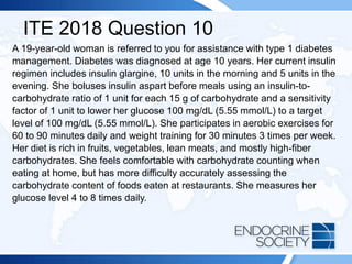 ITE 2018 Question 10
A 19-year-old woman is referred to you for assistance with type 1 diabetes
management. Diabetes was diagnosed at age 10 years. Her current insulin
regimen includes insulin glargine, 10 units in the morning and 5 units in the
evening. She boluses insulin aspart before meals using an insulin-to-
carbohydrate ratio of 1 unit for each 15 g of carbohydrate and a sensitivity
factor of 1 unit to lower her glucose 100 mg/dL (5.55 mmol/L) to a target
level of 100 mg/dL (5.55 mmol/L). She participates in aerobic exercises for
60 to 90 minutes daily and weight training for 30 minutes 3 times per week.
Her diet is rich in fruits, vegetables, lean meats, and mostly high-fiber
carbohydrates. She feels comfortable with carbohydrate counting when
eating at home, but has more difficulty accurately assessing the
carbohydrate content of foods eaten at restaurants. She measures her
glucose level 4 to 8 times daily.
 
