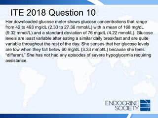 ITE 2018 Question 10
Her downloaded glucose meter shows glucose concentrations that range
from 42 to 493 mg/dL (2.33 to 27.36 mmol/L) with a mean of 168 mg/dL
(9.32 mmol/L) and a standard deviation of 76 mg/dL (4.22 mmol/L). Glucose
levels are least variable after eating a similar daily breakfast and are quite
variable throughout the rest of the day. She senses that her glucose levels
are low when they fall below 60 mg/dL (3.33 mmol/L) because she feels
“different.” She has not had any episodes of severe hypoglycemia requiring
assistance.
 