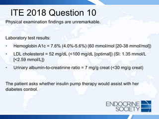 ITE 2018 Question 10
Physical examination findings are unremarkable.
Laboratory test results:
• Hemoglobin A1c = 7.6% (4.0%-5.6%) (60 mmol/mol [20-38 mmol/mol])
• LDL cholesterol = 52 mg/dL (<100 mg/dL [optimal]) (SI: 1.35 mmol/L
[<2.59 mmol/L])
• Urinary albumin-to-creatinine ratio = 7 mg/g creat (<30 mg/g creat)
The patient asks whether insulin pump therapy would assist with her
diabetes control.
 