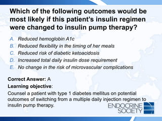 Which of the following outcomes would be
most likely if this patient’s insulin regimen
were changed to insulin pump therapy?
A. Reduced hemoglobin A1c
B. Reduced flexibility in the timing of her meals
C. Reduced risk of diabetic ketoacidosis
D. Increased total daily insulin dose requirement
E. No change in the risk of microvascular complications
Correct Answer: A
Learning objective:
Counsel a patient with type 1 diabetes mellitus on potential
outcomes of switching from a multiple daily injection regimen to
insulin pump therapy.
 