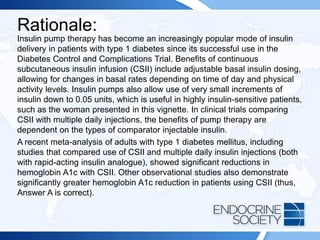 Rationale:
Insulin pump therapy has become an increasingly popular mode of insulin
delivery in patients with type 1 diabetes since its successful use in the
Diabetes Control and Complications Trial. Benefits of continuous
subcutaneous insulin infusion (CSII) include adjustable basal insulin dosing,
allowing for changes in basal rates depending on time of day and physical
activity levels. Insulin pumps also allow use of very small increments of
insulin down to 0.05 units, which is useful in highly insulin-sensitive patients,
such as the woman presented in this vignette. In clinical trials comparing
CSII with multiple daily injections, the benefits of pump therapy are
dependent on the types of comparator injectable insulin.
A recent meta-analysis of adults with type 1 diabetes mellitus, including
studies that compared use of CSII and multiple daily insulin injections (both
with rapid-acting insulin analogue), showed significant reductions in
hemoglobin A1c with CSII. Other observational studies also demonstrate
significantly greater hemoglobin A1c reduction in patients using CSII (thus,
Answer A is correct).
 