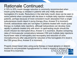 Rationale Continued:
A 10% to 20% insulin dosage reduction is commonly recommended when
insulin pump therapy is initiated in patients with only mildly elevated
hemoglobin A1c levels. Reductions in the total daily insulin dose can be seen in
some patients when compared with the dose in multiple daily injection–treated
patients, perhaps because of more consistent insulin absorption from a single
subcutaneous insulin depot in pump therapy (thus, Answer D is incorrect).
Overall, ketoacidosis rates are not higher in patients treated with insulin pump
therapy vs multiple daily injections, although ketoacidosis can develop more
rapidly in patients treated only with short- or rapid-acting insulin should the
insulin infusion be interrupted (thus, Answer C is incorrect). Studies comparing
rates of microvascular complications between CSII and multiple daily injections
found lower rates of retinopathy and neuropathy and reduction of urine
microalbuminuria after adjustment for reduction of the hemoglobin A1c level in
the CSII group (thus, Answer E is incorrect).
Properly dosed basal rates using pump therapy or basal glargine or detemir
insulins do not precipitate hypoglycemia if a meal is missed or delayed (thus,
Answer B is incorrect).
 