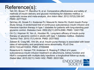 Reference(s):
• Yeh HC, Brown TT, Maruthur N, et al. Comparative effectiveness and safety of
methods of insulin delivery and glucose monitoring for diabetes mellitus: a
systematic review and meta-analysis. Ann Intern Med. 2012;157(5):336-347.
PMID: 22777524
• DeVries JH, Snoek FJ, Kostense PJ, Masurel N, Heine RJ; Dutch Insulin Pump
Study Group. A randomized trial of continuous subcutaneous insulin infusion and
intensive injection therapy in type 1 diabetes for patients with long-standing poor
glycemic control. Diabetes Care. 2002;25(11):2074-2080. PMID: 12401759
• Orr CJ, Hopman W, Yen JL, Houlden RL. Long-term efficacy of insulin pump
therapy on glycemic control in adults with type 1 diabetes mellitus. Diabetes
Technol Ther. 2015;17(1):49-54. PMID: 25317602
• Zabeen B, Craig ME, Virk SA, et al. Insulin pump therapy is associated with lower
rates of retinopathy and peripheral nerve abnormality. PLoS One.
2016;11(4):e0153033. PMID: 27050468
• Rosenlund S, Hansen TW, Andersen S, Rossing P. Effect of 4 years
subcutaneous insulin infusion treatment on albuminuria, kidney function and
HbA1c compared with multiple daily injections: a longitudinal follow-up study.
Diabet Med. 2015;32(11):1445-1452. PMID: 26331364
 