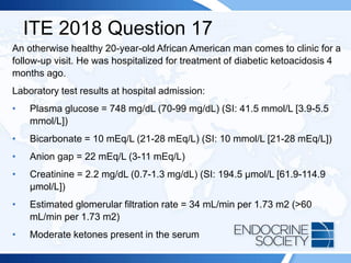 ITE 2018 Question 17
An otherwise healthy 20-year-old African American man comes to clinic for a
follow-up visit. He was hospitalized for treatment of diabetic ketoacidosis 4
months ago.
Laboratory test results at hospital admission:
• Plasma glucose = 748 mg/dL (70-99 mg/dL) (SI: 41.5 mmol/L [3.9-5.5
mmol/L])
• Bicarbonate = 10 mEq/L (21-28 mEq/L) (SI: 10 mmol/L [21-28 mEq/L])
• Anion gap = 22 mEq/L (3-11 mEq/L)
• Creatinine = 2.2 mg/dL (0.7-1.3 mg/dL) (SI: 194.5 µmol/L [61.9-114.9
µmol/L])
• Estimated glomerular filtration rate = 34 mL/min per 1.73 m2 (>60
mL/min per 1.73 m2)
• Moderate ketones present in the serum
 