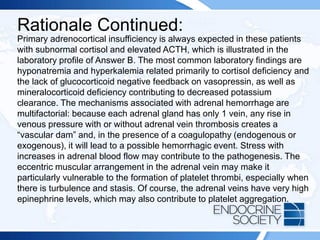Rationale Continued:
Primary adrenocortical insufficiency is always expected in these patients
with subnormal cortisol and elevated ACTH, which is illustrated in the
laboratory profile of Answer B. The most common laboratory findings are
hyponatremia and hyperkalemia related primarily to cortisol deficiency and
the lack of glucocorticoid negative feedback on vasopressin, as well as
mineralocorticoid deficiency contributing to decreased potassium
clearance. The mechanisms associated with adrenal hemorrhage are
multifactorial: because each adrenal gland has only 1 vein, any rise in
venous pressure with or without adrenal vein thrombosis creates a
“vascular dam” and, in the presence of a coagulopathy (endogenous or
exogenous), it will lead to a possible hemorrhagic event. Stress with
increases in adrenal blood flow may contribute to the pathogenesis. The
eccentric muscular arrangement in the adrenal vein may make it
particularly vulnerable to the formation of platelet thrombi, especially when
there is turbulence and stasis. Of course, the adrenal veins have very high
epinephrine levels, which may also contribute to platelet aggregation.
 