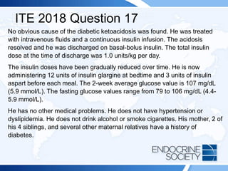 ITE 2018 Question 17
No obvious cause of the diabetic ketoacidosis was found. He was treated
with intravenous fluids and a continuous insulin infusion. The acidosis
resolved and he was discharged on basal-bolus insulin. The total insulin
dose at the time of discharge was 1.0 units/kg per day.
The insulin doses have been gradually reduced over time. He is now
administering 12 units of insulin glargine at bedtime and 3 units of insulin
aspart before each meal. The 2-week average glucose value is 107 mg/dL
(5.9 mmol/L). The fasting glucose values range from 79 to 106 mg/dL (4.4-
5.9 mmol/L).
He has no other medical problems. He does not have hypertension or
dyslipidemia. He does not drink alcohol or smoke cigarettes. His mother, 2 of
his 4 siblings, and several other maternal relatives have a history of
diabetes.
 