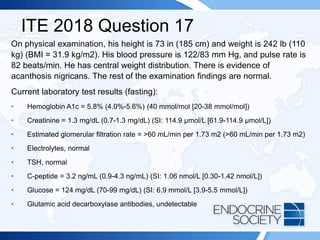 ITE 2018 Question 17
On physical examination, his height is 73 in (185 cm) and weight is 242 lb (110
kg) (BMI = 31.9 kg/m2). His blood pressure is 122/83 mm Hg, and pulse rate is
82 beats/min. He has central weight distribution. There is evidence of
acanthosis nigricans. The rest of the examination findings are normal.
Current laboratory test results (fasting):
• Hemoglobin A1c = 5.8% (4.0%-5.6%) (40 mmol/mol [20-38 mmol/mol])
• Creatinine = 1.3 mg/dL (0.7-1.3 mg/dL) (SI: 114.9 µmol/L [61.9-114.9 µmol/L])
• Estimated glomerular filtration rate = >60 mL/min per 1.73 m2 (>60 mL/min per 1.73 m2)
• Electrolytes, normal
• TSH, normal
• C-peptide = 3.2 ng/mL (0.9-4.3 ng/mL) (SI: 1.06 nmol/L [0.30-1.42 nmol/L])
• Glucose = 124 mg/dL (70-99 mg/dL) (SI: 6.9 mmol/L [3.9-5.5 mmol/L])
• Glutamic acid decarboxylase antibodies, undetectable
 