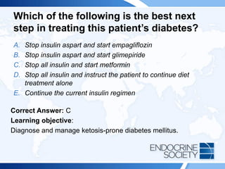 Which of the following is the best next
step in treating this patient’s diabetes?
A. Stop insulin aspart and start empagliflozin
B. Stop insulin aspart and start glimepiride
C. Stop all insulin and start metformin
D. Stop all insulin and instruct the patient to continue diet
treatment alone
E. Continue the current insulin regimen
Correct Answer: C
Learning objective:
Diagnose and manage ketosis-prone diabetes mellitus.
 