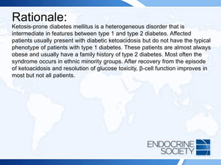 Rationale:
Ketosis-prone diabetes mellitus is a heterogeneous disorder that is
intermediate in features between type 1 and type 2 diabetes. Affected
patients usually present with diabetic ketoacidosis but do not have the typical
phenotype of patients with type 1 diabetes. These patients are almost always
obese and usually have a family history of type 2 diabetes. Most often the
syndrome occurs in ethnic minority groups. After recovery from the episode
of ketoacidosis and resolution of glucose toxicity, β-cell function improves in
most but not all patients.
 
