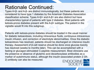 Rationale Continued:
Types A+β- and A-β- are distinct immunologically, but these patients are
considered to have type 1 diabetes by the American Diabetes Association
classification scheme. Types A+β+ and A-β+ are also distinct but have
characteristics typical of patients with type 2 diabetes. Most patients with
ketosis-prone diabetes present with the A-β+ subtype. The patient in the
vignette would fit into this subgroup.
Patients with ketosis-prone diabetes should be treated in the usual manner
for diabetic ketoacidosis, including intravenous fluids, continuous intravenous
insulin infusion, and correction of electrolyte abnormalities. Once the diabetic
ketoacidosis has resolved, patients should be discharged on intensive insulin
therapy. Assessment of β-cell reserve should be done once glucose toxicity
has resolved (weeks to months later). This can be accomplished with a
fasting or glucagon-stimulated C-peptide measurement. Most clinicians use
the presence or absence of glutamic acid decarboxylase antibodies as a
marker of autoimmune status, although the insulin-associated protein 2 (IA-
2) antibody can also be measured.
 