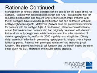 Rationale Continued:
Management of ketosis-prone diabetes can be guided on the basis of the Aβ
subtype. Patients with autoantibodies (A+β+ and A+β-) are at higher risk for
recurrent ketoacidosis and require long-term insulin therapy. Patients with
the β+ subtypes have reversible β-cell function and can be treated with oral
antihyperglycemic agents. Metformin (Answer C) is the preferred medication
for patients with the subtype A-β+. A randomized, placebo-controlled trial of
obese African American patients who had originally presented with diabetic
ketoacidosis or hyperglycemic crisis demonstrated that after resolution of
severe hyperglycemia, metformin (1000 mg daily) and sitagliptin (100 mg
daily) were both effective in preventing hyperglycemic relapse over a 4-year
follow-up period. Patients with prolonged remission had improved β-cell
function. This patient has intact β-cell function and the insulin doses are quite
small given his BMI. Therefore, the insulin can be stopped.
 