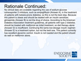 Rationale Continued:
No clinical data are available regarding the use of sodium-glucose
cotransporter 2 inhibitors, such as empagliflozin (Answer A), in the treatment
of patients with ketosis-prone diabetes, so this is not the best step. Because
this patient is obese and should be treated with an insulin sensitizer,
glimepiride (Answer B) is not the drug of choice. According to the American
Diabetes Association treatment guidelines, all patients with type 2 diabetes
should be treated with metformin as initial treatment, so diet therapy alone
(Answer D) is insufficient. Continuing the same low-dosage insulin regimen
(Answer E) is a treatment option, but not the best one. This patient currently
has excellent glycemic control. Insulin is not needed and the patient should
do well on metformin alone.
 