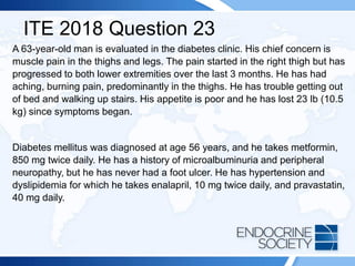 ITE 2018 Question 23
A 63-year-old man is evaluated in the diabetes clinic. His chief concern is
muscle pain in the thighs and legs. The pain started in the right thigh but has
progressed to both lower extremities over the last 3 months. He has had
aching, burning pain, predominantly in the thighs. He has trouble getting out
of bed and walking up stairs. His appetite is poor and he has lost 23 lb (10.5
kg) since symptoms began.
Diabetes mellitus was diagnosed at age 56 years, and he takes metformin,
850 mg twice daily. He has a history of microalbuminuria and peripheral
neuropathy, but he has never had a foot ulcer. He has hypertension and
dyslipidemia for which he takes enalapril, 10 mg twice daily, and pravastatin,
40 mg daily.
 