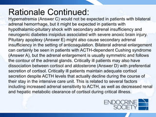 Rationale Continued:
Hypernatremia (Answer C) would not be expected in patients with bilateral
adrenal hemorrhage, but it might be expected in patients with
hypothalamic-pituitary shock with secondary adrenal insufficiency and
neurogenic diabetes insipidus associated with severe anoxic brain injury.
Pituitary apoplexy (Answer E) might also cause secondary adrenal
insufficiency in the setting of anticoagulation. Bilateral adrenal enlargement
can certainly be seen in patients with ACTH-dependent Cushing syndrome
(Answer A), but the adrenal enlargement is usually symmetric and follows
the contour of the adrenal glands. Critically ill patients may also have
dissociation between cortisol and aldosterone (Answer D) with preferential
secretion of cortisol. Critically ill patients maintain adequate cortisol
secretion despite ACTH levels that actually decline during the course of
their stay in the intensive care unit. This is related to several factors
including increased adrenal sensitivity to ACTH, as well as decreased renal
and hepatic metabolic clearance of cortisol during critical illness.
 