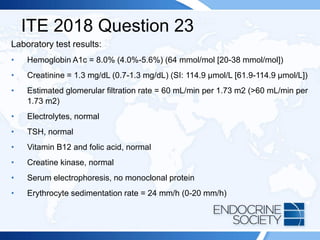 ITE 2018 Question 23
Laboratory test results:
• Hemoglobin A1c = 8.0% (4.0%-5.6%) (64 mmol/mol [20-38 mmol/mol])
• Creatinine = 1.3 mg/dL (0.7-1.3 mg/dL) (SI: 114.9 µmol/L [61.9-114.9 µmol/L])
• Estimated glomerular filtration rate = 60 mL/min per 1.73 m2 (>60 mL/min per
1.73 m2)
• Electrolytes, normal
• TSH, normal
• Vitamin B12 and folic acid, normal
• Creatine kinase, normal
• Serum electrophoresis, no monoclonal protein
• Erythrocyte sedimentation rate = 24 mm/h (0-20 mm/h)
 