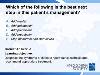 Which of the following is the best next
step in this patient’s management?
A. Add insulin
B. Add gabapentin
C. Add prednisone
D. Add pregabalin
E. Stop metformin and start insulin
Correct Answer: A
Learning objective:
Diagnose the syndrome of diabetic neuropathic cachexia and
recommend appropriate treatment.
 