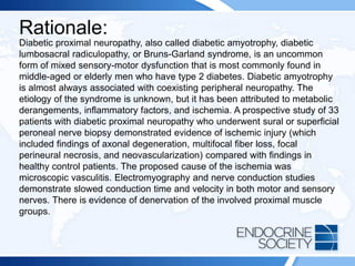 Rationale:
Diabetic proximal neuropathy, also called diabetic amyotrophy, diabetic
lumbosacral radiculopathy, or Bruns-Garland syndrome, is an uncommon
form of mixed sensory-motor dysfunction that is most commonly found in
middle-aged or elderly men who have type 2 diabetes. Diabetic amyotrophy
is almost always associated with coexisting peripheral neuropathy. The
etiology of the syndrome is unknown, but it has been attributed to metabolic
derangements, inflammatory factors, and ischemia. A prospective study of 33
patients with diabetic proximal neuropathy who underwent sural or superficial
peroneal nerve biopsy demonstrated evidence of ischemic injury (which
included findings of axonal degeneration, multifocal fiber loss, focal
perineural necrosis, and neovascularization) compared with findings in
healthy control patients. The proposed cause of the ischemia was
microscopic vasculitis. Electromyography and nerve conduction studies
demonstrate slowed conduction time and velocity in both motor and sensory
nerves. There is evidence of denervation of the involved proximal muscle
groups.
 
