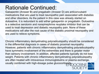 Rationale Continued:
Gabapentin (Answer B) and pregabalin (Answer D) are anticonvulsant
medications that are used to treat neuropathic pain associated with diabetes
and other disorders. As the patient in this case was already started on
duloxetine, it is redundant to add either gabapentin or pregabalin. Duloxetine
is a selective serotonin and norepinephrine reuptake inhibitor that can be
used to treat depression and diabetic neuropathy pain. None of these
medications will alter the root cause of the diabetic proximal neuropathy and
are used to relieve symptoms.
Chronic inflammatory demyelinating polyradiculopathy should be considered
in the differential diagnosis in cases of diabetic proximal neuropathy.
However, patients with chronic inflammatory demyelinating polyradiculopathy
have symmetric involvement of the extremities and there is greater motor
than sensory involvement. In addition, affected patients typically do not lose
weight. Patients with chronic inflammatory demyelinating polyradiculopathy
are often treated with intravenous immunoglobulins or plasma exchange,
usually combined with high-dosage pulse glucocorticoids.
 