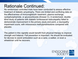 Rationale Continued:
No randomized controlled trials have been conducted to assess effective
treatment of diabetic amyotrophy. There are limited and conflicting data on
the effectiveness of immunoglobulin treatment, plasma exchange,
cyclophosphamide, or glucocorticoids (Answer C). A randomized, double-
blind study of patients with diabetic lumbosacral radiculopathy failed to
demonstrate improvement in the primary study end point, a neuropathy
impairment score, with intravenous methylprednisolone compared with
placebo.
The patient in this vignette would benefit from physical therapy to improve
strength and balance. Fall prevention is important. He should be evaluated
for devices to assist ambulation such as a cane, a walker, or even a
wheelchair until he recovers.
 