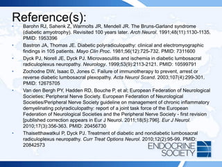 Reference(s):
• Barohn RJ, Sahenk Z, Warmolts JR, Mendell JR. The Bruns-Garland syndrome
(diabetic amyotrophy). Revisited 100 years later. Arch Neurol. 1991;48(11):1130-1135.
PMID: 1953396
• Bastron JA, Thomas JE. Diabetic polyradiculopathy: clinical and electromyographic
findings in 105 patients. Mayo Clin Proc. 1981;56(12):725-732. PMID: 7311600
• Dyck PJ, Norell JE, Dyck PJ. Microvasculitis and ischemia in diabetic lumbosacral
radiculoplexus neuropathy. Neurology. 1999;53(9):2113-2121. PMID: 10599791
• Zochodne DW, Isaac D, Jones C. Failure of immunotherapy to prevent, arrest or
reverse diabetic lumbosacral plexopathy. Acta Neurol Scand. 2003;107(4):299-301.
PMID: 12675705
• Van den Bergh PY, Hadden RD, Bouche P, et al; European Federation of Neurological
Societies; Peripheral Nerve Society. European Federation of Neurological
Societies/Peripheral Nerve Society guideline on management of chronic inflammatory
demyelinating polyradiculopathy: report of a joint task force of the European
Federation of Neurological Societies and the Peripheral Nerve Society - first revision
[published correction appears in Eur J Neurol. 2011;18(5):796]. Eur J Neurol.
2010;17(3):356-363. PMID: 20456730
• Thaisetthawatkul P, Dyck PJ. Treatment of diabetic and nondiabetic lumbosacral
radiculoplexus neuropathy. Curr Treat Options Neurol. 2010;12(2):95-99. PMID:
20842573
 