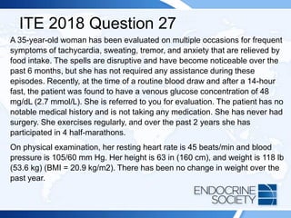 ITE 2018 Question 27
A 35-year-old woman has been evaluated on multiple occasions for frequent
symptoms of tachycardia, sweating, tremor, and anxiety that are relieved by
food intake. The spells are disruptive and have become noticeable over the
past 6 months, but she has not required any assistance during these
episodes. Recently, at the time of a routine blood draw and after a 14-hour
fast, the patient was found to have a venous glucose concentration of 48
mg/dL (2.7 mmol/L). She is referred to you for evaluation. The patient has no
notable medical history and is not taking any medication. She has never had
surgery. She exercises regularly, and over the past 2 years she has
participated in 4 half-marathons.
On physical examination, her resting heart rate is 45 beats/min and blood
pressure is 105/60 mm Hg. Her height is 63 in (160 cm), and weight is 118 lb
(53.6 kg) (BMI = 20.9 kg/m2). There has been no change in weight over the
past year.
 