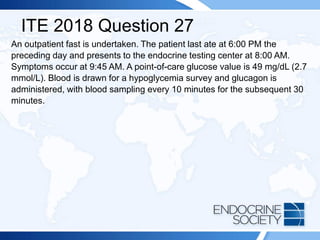 ITE 2018 Question 27
An outpatient fast is undertaken. The patient last ate at 6:00 PM the
preceding day and presents to the endocrine testing center at 8:00 AM.
Symptoms occur at 9:45 AM. A point-of-care glucose value is 49 mg/dL (2.7
mmol/L). Blood is drawn for a hypoglycemia survey and glucagon is
administered, with blood sampling every 10 minutes for the subsequent 30
minutes.
 