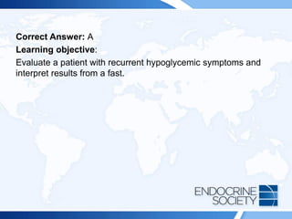 Correct Answer: A
Learning objective:
Evaluate a patient with recurrent hypoglycemic symptoms and
interpret results from a fast.
 