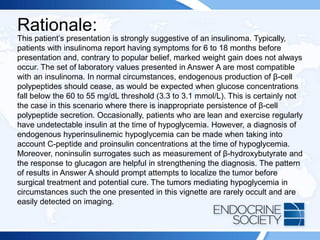Rationale:
This patient’s presentation is strongly suggestive of an insulinoma. Typically,
patients with insulinoma report having symptoms for 6 to 18 months before
presentation and, contrary to popular belief, marked weight gain does not always
occur. The set of laboratory values presented in Answer A are most compatible
with an insulinoma. In normal circumstances, endogenous production of β-cell
polypeptides should cease, as would be expected when glucose concentrations
fall below the 60 to 55 mg/dL threshold (3.3 to 3.1 mmol/L). This is certainly not
the case in this scenario where there is inappropriate persistence of β-cell
polypeptide secretion. Occasionally, patients who are lean and exercise regularly
have undetectable insulin at the time of hypoglycemia. However, a diagnosis of
endogenous hyperinsulinemic hypoglycemia can be made when taking into
account C-peptide and proinsulin concentrations at the time of hypoglycemia.
Moreover, noninsulin surrogates such as measurement of β-hydroxybutyrate and
the response to glucagon are helpful in strengthening the diagnosis. The pattern
of results in Answer A should prompt attempts to localize the tumor before
surgical treatment and potential cure. The tumors mediating hypoglycemia in
circumstances such the one presented in this vignette are rarely occult and are
easily detected on imaging.
 