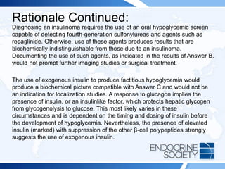 Rationale Continued:
Diagnosing an insulinoma requires the use of an oral hypoglycemic screen
capable of detecting fourth-generation sulfonylureas and agents such as
repaglinide. Otherwise, use of these agents produces results that are
biochemically indistinguishable from those due to an insulinoma.
Documenting the use of such agents, as indicated in the results of Answer B,
would not prompt further imaging studies or surgical treatment.
The use of exogenous insulin to produce factitious hypoglycemia would
produce a biochemical picture compatible with Answer C and would not be
an indication for localization studies. A response to glucagon implies the
presence of insulin, or an insulinlike factor, which protects hepatic glycogen
from glycogenolysis to glucose. This most likely varies in these
circumstances and is dependent on the timing and dosing of insulin before
the development of hypoglycemia. Nevertheless, the presence of elevated
insulin (marked) with suppression of the other β-cell polypeptides strongly
suggests the use of exogenous insulin.
 