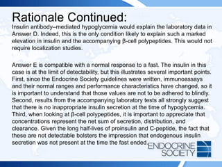 Rationale Continued:
Insulin antibody–mediated hypoglycemia would explain the laboratory data in
Answer D. Indeed, this is the only condition likely to explain such a marked
elevation in insulin and the accompanying β-cell polypeptides. This would not
require localization studies.
Answer E is compatible with a normal response to a fast. The insulin in this
case is at the limit of detectability, but this illustrates several important points.
First, since the Endocrine Society guidelines were written, immunoassays
and their normal ranges and performance characteristics have changed, so it
is important to understand that those values are not to be adhered to blindly.
Second, results from the accompanying laboratory tests all strongly suggest
that there is no inappropriate insulin secretion at the time of hypoglycemia.
Third, when looking at β-cell polypeptides, it is important to appreciate that
concentrations represent the net sum of secretion, distribution, and
clearance. Given the long half-lives of proinsulin and C-peptide, the fact that
these are not detectable bolsters the impression that endogenous insulin
secretion was not present at the time the fast ended.
 