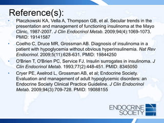 Reference(s):
• Placzkowski KA, Vella A, Thompson GB, et al. Secular trends in the
presentation and management of functioning insulinoma at the Mayo
Clinic, 1987-2007. J Clin Endocrinol Metab. 2009;94(4):1069-1073.
PMID: 19141587
• Coelho C, Druce MR, Grossman AB. Diagnosis of insulinoma in a
patient with hypoglycemia without obvious hyperinsulinemia. Nat Rev
Endocrinol. 2009;5(11):628-631. PMID: 19844250
• O'Brien T, O'Brien PC, Service FJ. Insulin surrogates in insulinoma. J
Clin Endocrinol Metab. 1993;77(2):448-451. PMID: 8345050
• Cryer PE, Axelrod L, Grossman AB, et al; Endocrine Society.
Evaluation and management of adult hypoglycemic disorders: an
Endocrine Society Clinical Practice Guideline. J Clin Endocrinol
Metab. 2009;94(3):709-728. PMID: 19088155
 