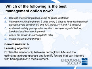 Which of the following is the best
management option now?
A. Use self-monitored glucose levels to guide treatment
B. Increase insulin glargine by 2 units every 3 days to keep fasting blood
glucose levels between 80 and 130 mg/dL (4.4 and 7.2 mmol/L)
C. Add a twice-daily glucagonlike peptide 1 receptor agonist before
breakfast and her evening meal
D. Adjust the insulin-to-carbohydrate ratio
E. Initiate insulin pump therapy
Correct Answer: A
Learning objective:
Explain the relationship between hemoglobin A1c and the
estimated average glucose and identify factors that can interfere
with hemoglobin A1c measurement.
 