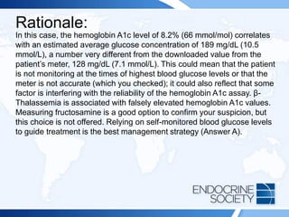 Rationale:
In this case, the hemoglobin A1c level of 8.2% (66 mmol/mol) correlates
with an estimated average glucose concentration of 189 mg/dL (10.5
mmol/L), a number very different from the downloaded value from the
patient’s meter, 128 mg/dL (7.1 mmol/L). This could mean that the patient
is not monitoring at the times of highest blood glucose levels or that the
meter is not accurate (which you checked); it could also reflect that some
factor is interfering with the reliability of the hemoglobin A1c assay. β-
Thalassemia is associated with falsely elevated hemoglobin A1c values.
Measuring fructosamine is a good option to confirm your suspicion, but
this choice is not offered. Relying on self-monitored blood glucose levels
to guide treatment is the best management strategy (Answer A).
 