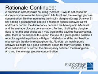 Rationale Continued:
A problem in carbohydrate counting (Answer D) would not cause the
discrepancy between the hemoglobin A1c level and the average glucose
concentration. Neither increasing the insulin glargine dosage (Answer B)
nor adding a glucagonlike peptide 1 receptor agonist (Answer C) will
address or correct the discrepancy between the hemoglobin A1c level
and the average glucose concentration. Further, titrating the glargine
dose is not the best choice as it may worsen the daytime hypoglycemia.
Also, there is no evidence to support the use of a glucagonlike peptide 1
receptor agonist in patients with type 1 diabetes, and the combination
may worsen the daytime hypoglycemia. Although an insulin pump
(Answer E) might be a good treatment option for many reasons, it also
does not address or correct the discrepancy between the hemoglobin
A1c and the average glucose concentration.
 