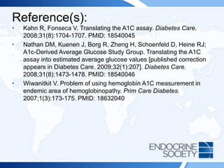 Reference(s):
• Kahn R, Fonseca V. Translating the A1C assay. Diabetes Care.
2008;31(8):1704-1707. PMID: 18540045
• Nathan DM, Kuenen J, Borg R, Zheng H, Schoenfeld D, Heine RJ;
A1c-Derived Average Glucose Study Group. Translating the A1C
assay into estimated average glucose values [published correction
appears in Diabetes Care. 2009;32(1):207]. Diabetes Care.
2008;31(8):1473-1478. PMID: 18540046
• Wiwanitkit V. Problem of using hemoglobin A1C measurement in
endemic area of hemoglobinopathy. Prim Care Diabetes.
2007;1(3):173-175. PMID: 18632040
 