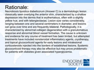 Rationale:
Necrobiosis lipoidica diabeticorum (Answer C) is a dermatologic lesion
classically seen overlying the anterior shin, characterized by a shallow
depression into the dermis that is erythematous, often with a slightly
yellow hue, and with telangiectasias. Lesion size varies considerably,
ranging between one and several centimeters in diameter, and lesions
can grow over time and are frequently bilateral. Pathologically, it is
characterized by abnormal collagen degeneration with a granulomatous
response and abnormal blood vessel formation. The cause is unknown
and evidence for any course of treatment has been limited, but attempted
treatments have included nonsteroidal inflammatory agents, cryotherapy,
and topical glucocorticoid agents for early lesions and intralesional
corticosteroids injected into the borders of established lesions. Systemic
glucocorticoid therapy may also be effective but may prove problematic
for patients with diabetes given associated hyperglycemia.
 