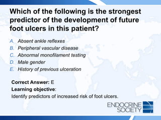 Which of the following is the strongest
predictor of the development of future
foot ulcers in this patient?
A. Absent ankle reflexes
B. Peripheral vascular disease
C. Abnormal monofilament testing
D. Male gender
E. History of previous ulceration
Correct Answer: E
Learning objective:
Identify predictors of increased risk of foot ulcers.
 
