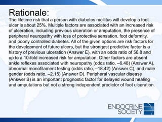 Rationale:
The lifetime risk that a person with diabetes mellitus will develop a foot
ulcer is about 25%. Multiple factors are associated with an increased risk
of ulceration, including previous ulceration or amputation, the presence of
peripheral neuropathy with loss of protective sensation, foot deformity,
and poorly controlled diabetes. All of the given options are risk factors for
the development of future ulcers, but the strongest predictive factor is a
history of previous ulceration (Answer E), with an odds ratio of 56.8 and
up to a 10-fold increased risk for amputation. Other factors are absent
ankle reflexes associated with neuropathy (odds ratio, –6.48) (Answer A),
abnormal monofilament testing (odds ratio, –18.42) (Answer C), and male
gender (odds ratio, –2.15) (Answer D). Peripheral vascular disease
(Answer B) is an important prognostic factor for delayed wound healing
and amputations but not a strong independent predictor of foot ulceration.
 