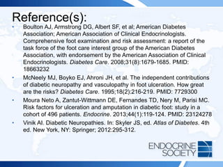 Reference(s):
• Boulton AJ, Armstrong DG, Albert SF, et al; American Diabetes
Association; American Association of Clinical Endocrinologists.
Comprehensive foot examination and risk assessment: a report of the
task force of the foot care interest group of the American Diabetes
Association, with endorsement by the American Association of Clinical
Endocrinologists. Diabetes Care. 2008;31(8):1679-1685. PMID:
18663232
• McNeely MJ, Boyko EJ, Ahroni JH, et al. The independent contributions
of diabetic neuropathy and vasculopathy in foot ulceration. How great
are the risks? Diabetes Care. 1995;18(2):216-219. PMID: 7729300
• Moura Neto A, Zantut-Wittmann DE, Fernandes TD, Nery M, Parisi MC.
Risk factors for ulceration and amputation in diabetic foot: study in a
cohort of 496 patients. Endocrine. 2013;44(1):119-124. PMID: 23124278
• Vinik AI. Diabetic Neuropathies. In: Skyler JS, ed. Atlas of Diabetes. 4th
ed. New York, NY: Springer; 2012:295-312.
 