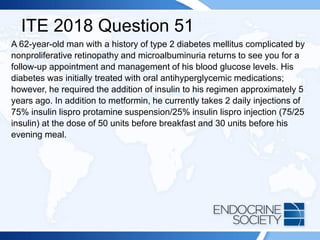 ITE 2018 Question 51
A 62-year-old man with a history of type 2 diabetes mellitus complicated by
nonproliferative retinopathy and microalbuminuria returns to see you for a
follow-up appointment and management of his blood glucose levels. His
diabetes was initially treated with oral antihyperglycemic medications;
however, he required the addition of insulin to his regimen approximately 5
years ago. In addition to metformin, he currently takes 2 daily injections of
75% insulin lispro protamine suspension/25% insulin lispro injection (75/25
insulin) at the dose of 50 units before breakfast and 30 units before his
evening meal.
 