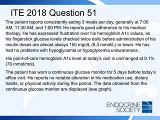 ITE 2018 Question 51
The patient reports consistently eating 3 meals per day, generally at 7:00
AM, 11:30 AM, and 7:00 PM. He reports good adherence to his medical
therapy. He has expressed frustration over his hemoglobin A1c values, as
his fingerstick glucose levels checked twice daily before administration of his
insulin doses are almost always 150 mg/dL (8.3 mmol/L) or lower. He has
had no problems with hypoglycemia or hypoglycemia unawareness.
His point-of-care hemoglobin A1c level at today’s visit is unchanged at 9.1%
(76 mmol/mol).
The patient has worn a continuous glucose monitor for 5 days before today’s
office visit. He reports no notable alteration in his medication use, dietary
habits, or physical activity during this period. The data obtained from the
continuous glucose monitor are displayed (see graph).
 