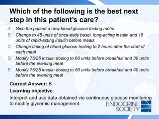 Which of the following is the best next
step in this patient’s care?
A. Give the patient a new blood glucose testing meter
B. Change to 45 units of once-daily basal, long-acting insulin and 15
units of rapid-acting insulin before meals
C. Change timing of blood glucose testing to 2 hours after the start of
each meal
D. Modify 75/25 insulin dosing to 60 units before breakfast and 30 units
before the evening meal
E. Modify 75/25 insulin dosing to 50 units before breakfast and 40 units
before the evening meal
Correct Answer: B
Learning objective:
Interpret and use data obtained via continuous glucose monitoring
to modify glycemic management.
 