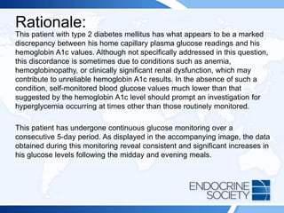 Rationale:
This patient with type 2 diabetes mellitus has what appears to be a marked
discrepancy between his home capillary plasma glucose readings and his
hemoglobin A1c values. Although not specifically addressed in this question,
this discordance is sometimes due to conditions such as anemia,
hemoglobinopathy, or clinically significant renal dysfunction, which may
contribute to unreliable hemoglobin A1c results. In the absence of such a
condition, self-monitored blood glucose values much lower than that
suggested by the hemoglobin A1c level should prompt an investigation for
hyperglycemia occurring at times other than those routinely monitored.
This patient has undergone continuous glucose monitoring over a
consecutive 5-day period. As displayed in the accompanying image, the data
obtained during this monitoring reveal consistent and significant increases in
his glucose levels following the midday and evening meals.
 