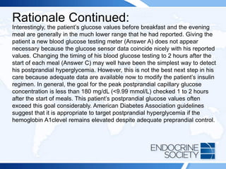 Rationale Continued:
Interestingly, the patient’s glucose values before breakfast and the evening
meal are generally in the much lower range that he had reported. Giving the
patient a new blood glucose testing meter (Answer A) does not appear
necessary because the glucose sensor data coincide nicely with his reported
values. Changing the timing of his blood glucose testing to 2 hours after the
start of each meal (Answer C) may well have been the simplest way to detect
his postprandial hyperglycemia. However, this is not the best next step in his
care because adequate data are available now to modify the patient’s insulin
regimen. In general, the goal for the peak postprandial capillary glucose
concentration is less than 180 mg/dL (<9.99 mmol/L) checked 1 to 2 hours
after the start of meals. This patient’s postprandial glucose values often
exceed this goal considerably. American Diabetes Association guidelines
suggest that it is appropriate to target postprandial hyperglycemia if the
hemoglobin A1clevel remains elevated despite adequate preprandial control.
 