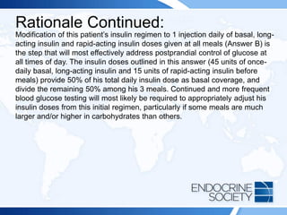 Rationale Continued:
Modification of this patient’s insulin regimen to 1 injection daily of basal, long-
acting insulin and rapid-acting insulin doses given at all meals (Answer B) is
the step that will most effectively address postprandial control of glucose at
all times of day. The insulin doses outlined in this answer (45 units of once-
daily basal, long-acting insulin and 15 units of rapid-acting insulin before
meals) provide 50% of his total daily insulin dose as basal coverage, and
divide the remaining 50% among his 3 meals. Continued and more frequent
blood glucose testing will most likely be required to appropriately adjust his
insulin doses from this initial regimen, particularly if some meals are much
larger and/or higher in carbohydrates than others.
 